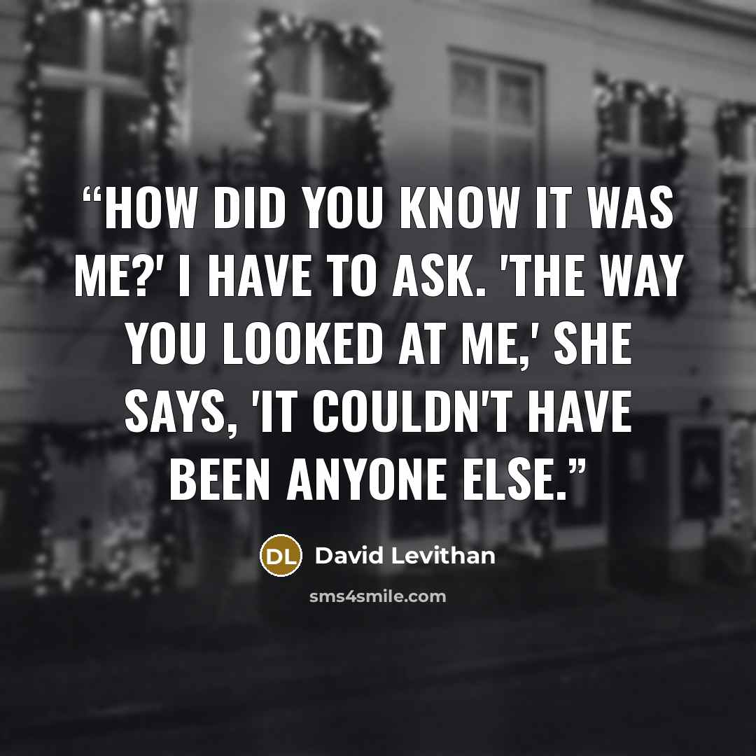 “How did you know it was me?' I have to ask. 'The way you looked at me,' she says, 'It couldn't have been anyone else.” quote by David Levithan