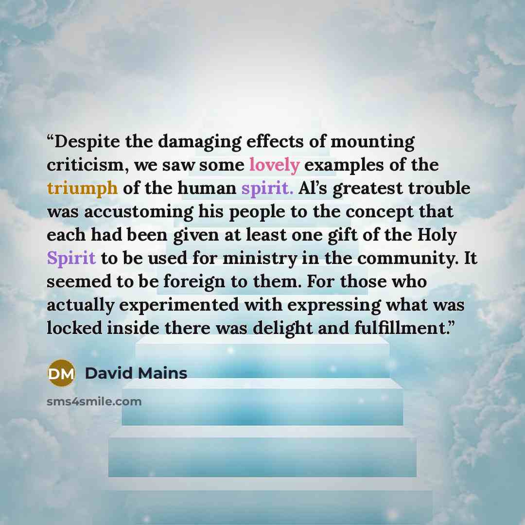 “Despite the damaging effects of mounting criticism, we saw some lovely examples of the triumph of the human spirit. Al’s greatest trouble was accustoming his people to the concept that each had been given at least one gift of the Holy Spirit to be used for ministry in the community. It seemed to…” quote by David Mains