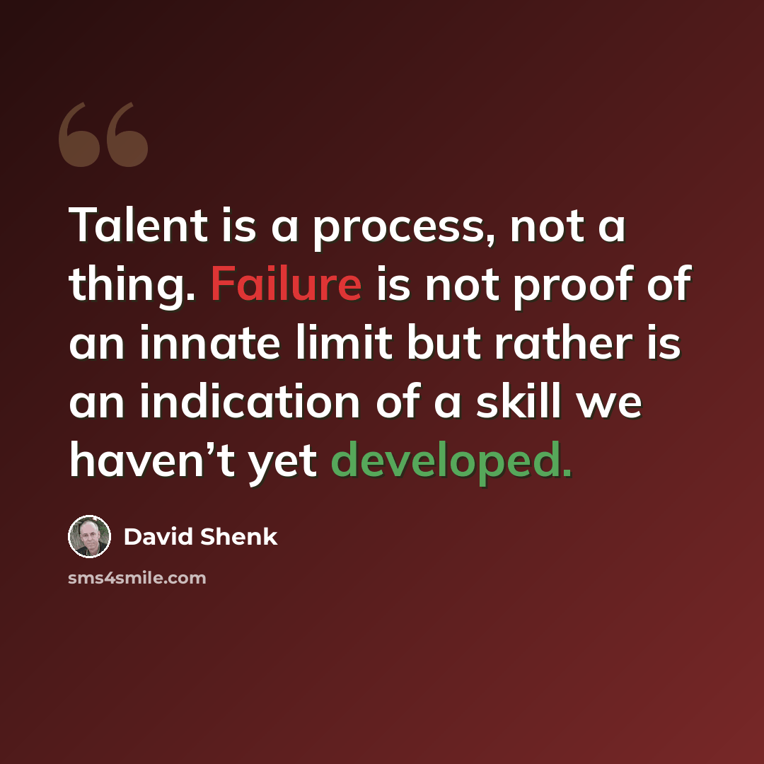“Talent is a process, not a thing. Failure is not proof of an innate limit but rather is an indication of a skill we haven’t yet developed.” quote by David Shenk