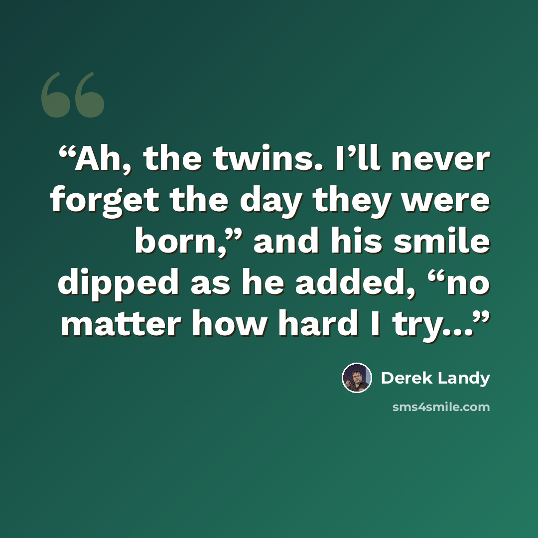 “Ah, the twins. I’ll never forget the day they were born,” and his smile dipped as he added, “no matter how hard I try…” quote by Derek Landy
