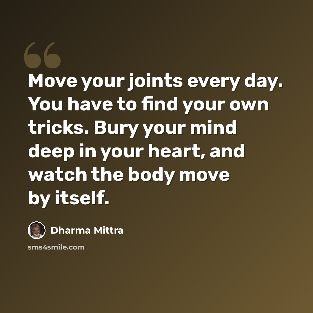 “Move your joints every day. You have to find your own tricks. Bury your mind deep in your heart, and watch the body move by itself.” quote by Dharma Mittra
