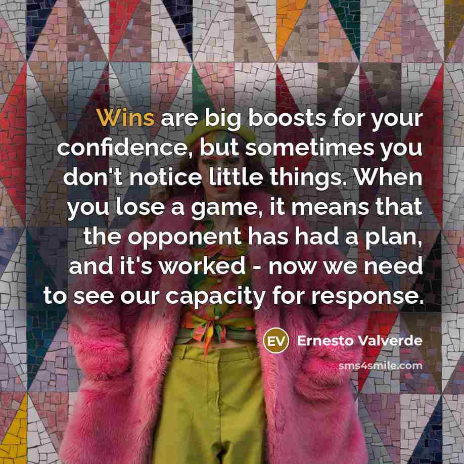 “Wins are big boosts for your confidence, but sometimes you don't notice little things. When you lose a game, it means that the opponent has had a plan, and it's worked - now we need to see our capacity for response.” quote by Ernesto Valverde