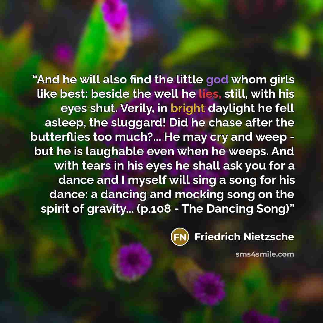 “And he will also find the little god whom girls like best: beside the well he lies, still, with his eyes shut. Verily, in bright daylight he fell asleep, the sluggard! Did he chase after the butterflies too much?... He may cry and weep - but he is laughable even when he weeps. And with tears in…” quote by Friedrich Nietzsche