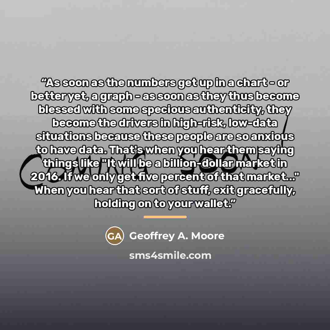 “As soon as the numbers get up in a chart - or better yet, a graph - as soon as they thus become blessed with some specious authenticity, they become the drivers in high-risk, low-data situations because these people are so anxious to have data. That's when you hear them saying things like "It will…” quote by Geoffrey A. Moore