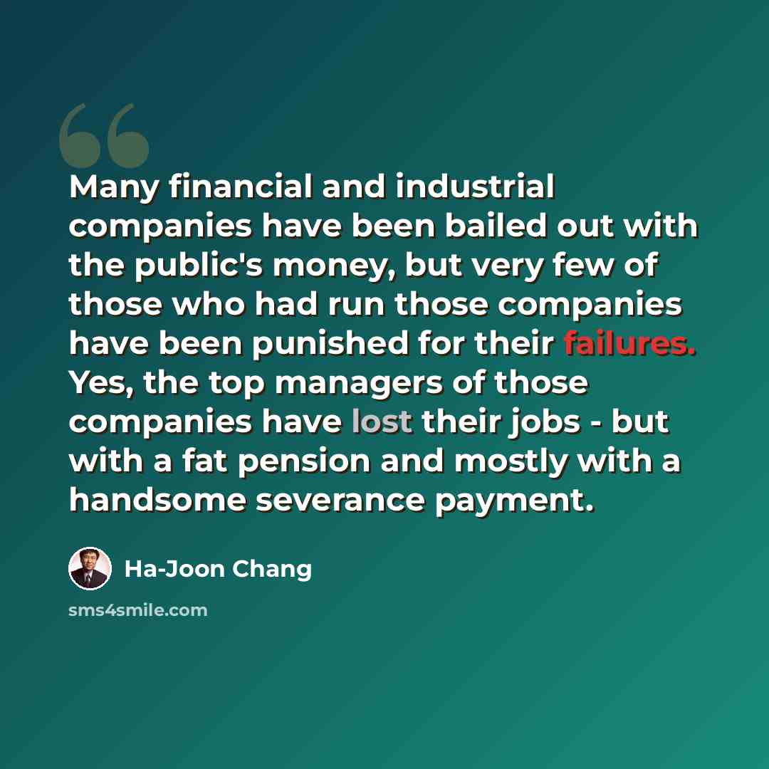 “Many financial and industrial companies have been bailed out with the public's money, but very few of those who had run those companies have been punished for their failures. Yes, the top managers of those companies have lost their jobs - but with a fat pension and mostly with a handsome severance…” quote by Ha-Joon Chang