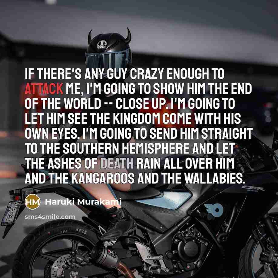 “If there's any guy crazy enough to attack me, I'm going to show him the end of the world -- close up. I'm going to let him see the kingdom come with his own eyes. I'm going to send him straight to the southern hemisphere and let the ashes of death rain all over him and the kangaroos and the…” quote by Haruki Murakami