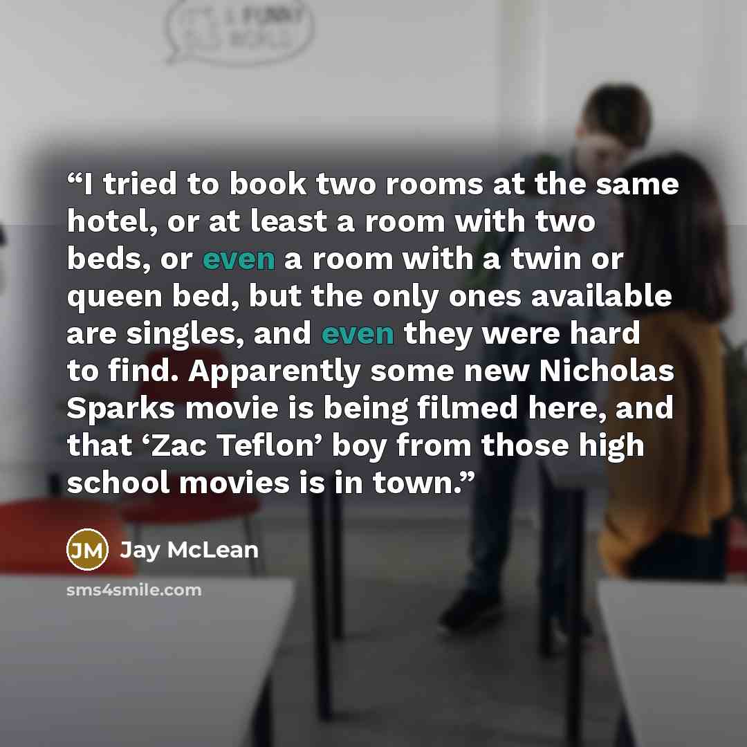 “I tried to book two rooms at the same hotel, or at least a room with two beds, or even a room with a twin or queen bed, but the only ones available are singles, and even they were hard to find. Apparently some new Nicholas Sparks movie is being filmed here, and that ‘Zac Teflon’ boy from those…” quote by Jay McLean