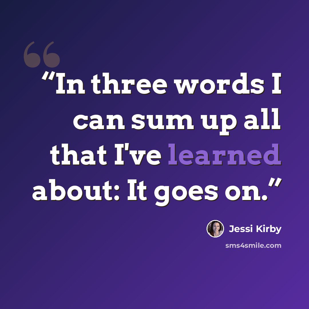 “In three words I can sum up all that I've learned about: It goes on.” quote by Jessi Kirby