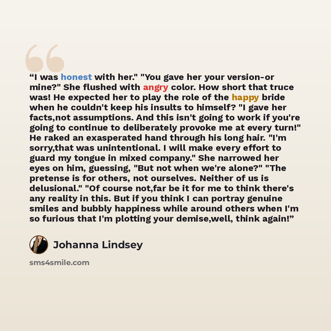 “I was honest with her." "You gave her your version-or mine?" She flushed with angry color. How short that truce was! He expected her to play the role of the happy bride when he couldn't keep his insults to himself? "I gave her facts,not assumptions. And this isn't going to work if you're going to…” quote by Johanna Lindsey