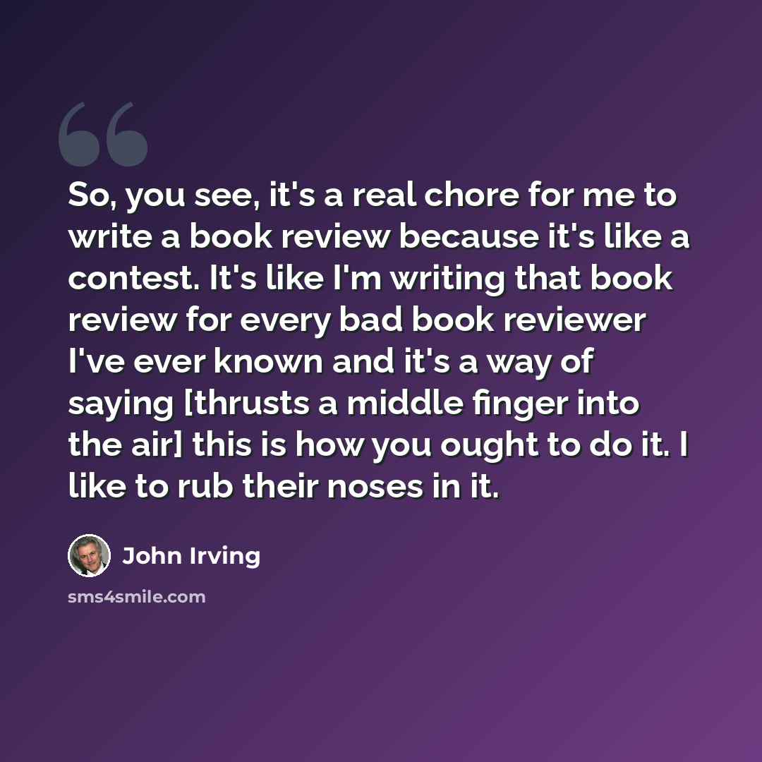 “So, you see, it's a real chore for me to write a book review because it's like a contest. It's like I'm writing that book review for every bad book reviewer I've ever known and it's a way of saying [thrusts a middle finger into the air] this is how you ought to do it. I like to rub their noses in…” quote by John Irving