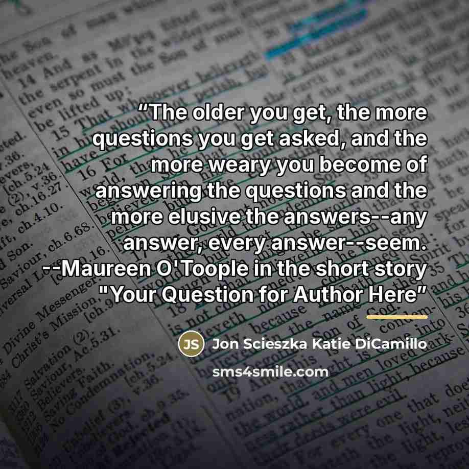 “The older you get, the more questions you get asked, and the more weary you become of answering the questions and the more elusive the answers--any answer, every answer--seem. --Maureen O'Toople in the short story "Your Question for Author Here” quote by Jon Scieszka Katie DiCamillo