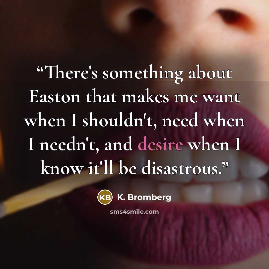 “There's something about Easton that makes me want when I shouldn't, need when I needn't, and desire when I know it'll be disastrous.” quote by K. Bromberg