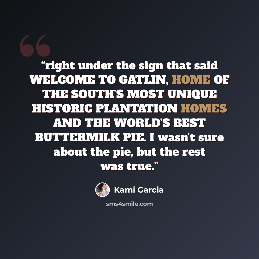 “right under the sign that said WELCOME TO GATLIN, HOME OF THE SOUTH’S MOST UNIQUE HISTORIC PLANTATION HOMES AND THE WORLD’S BEST BUTTERMILK PIE. I wasn’t sure about the pie, but the rest was true.” quote by Kami Garcia