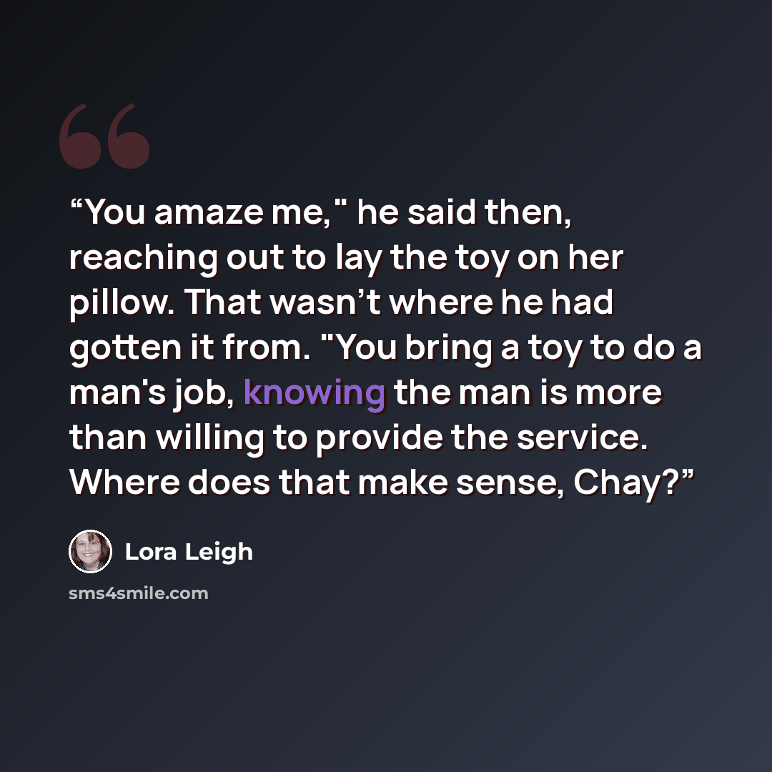 “You amaze me," he said then, reaching out to lay the toy on her pillow. That wasn't where he had gotten it from. "You bring a toy to do a man's job, knowing the man is more than willing to provide the service. Where does that make sense, Chay?” quote by Lora Leigh