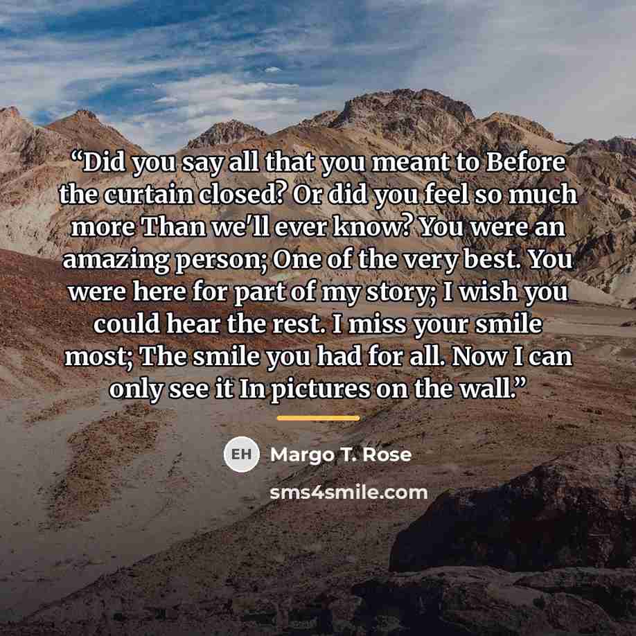 “Did you say all that you meant to Before the curtain closed? Or did you feel so much more Than we'll ever know? You were an amazing person; One of the very best. You were here for part of my story; I wish you could hear the rest. I miss your smile most; The smile you had for all. Now I can only…” quote by Margo T. Rose