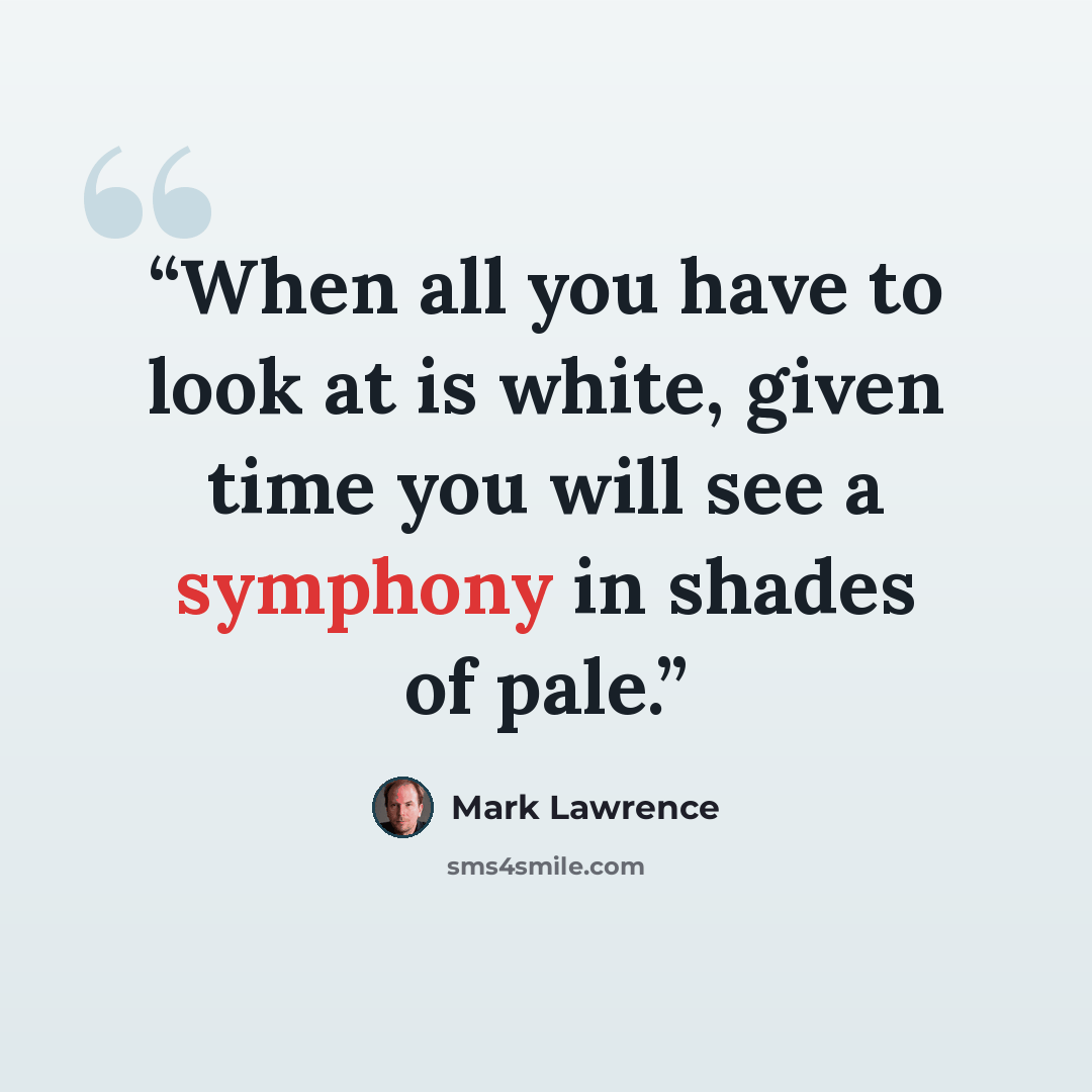 “When all you have to look at is white, given time you will see a symphony in shades of pale.” quote by Mark Lawrence