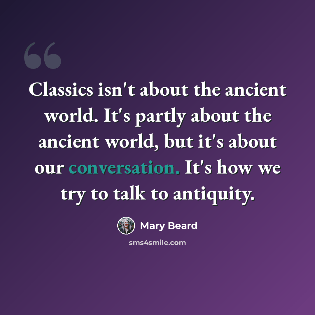 “Classics isn't about the ancient world. It's partly about the ancient world, but it's about our conversation. It's how we try to talk to antiquity.” quote by Mary Beard