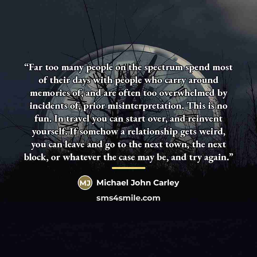 “Far too many people on the spectrum spend most of their days with people who carry around memories of, and are often too overwhelmed by incidents of, prior misinterpretation. This is no fun. In travel you can start over, and reinvent yourself. If somehow a relationship gets weird, you can leave…” quote by Michael John Carley