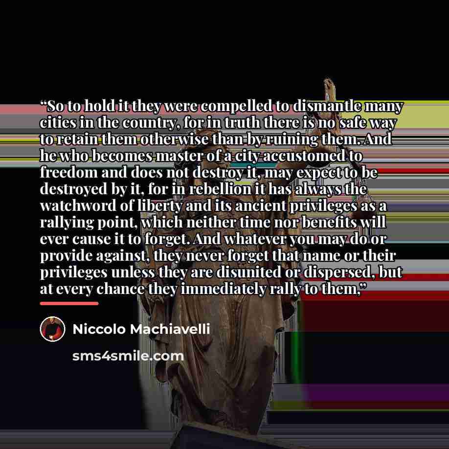 “So to hold it they were compelled to dismantle many cities in the country, for in truth there is no safe way to retain them otherwise than by ruining them. And he who becomes master of a city accustomed to freedom and does not destroy it, may expect to be destroyed by it, for in rebellion it has…” quote by Niccolò Machiavelli