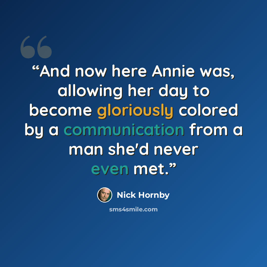 “And now here Annie was, allowing her day to become gloriously colored by a communication from a man she'd never even met.” quote by Nick Hornby