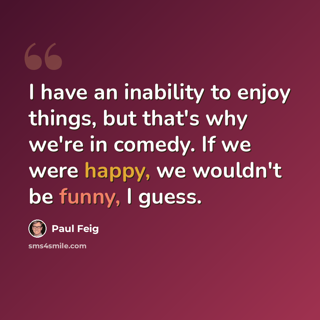 “I have an inability to enjoy things, but that's why we're in comedy. If we were happy, we wouldn't be funny, I guess.” quote by Paul Feig