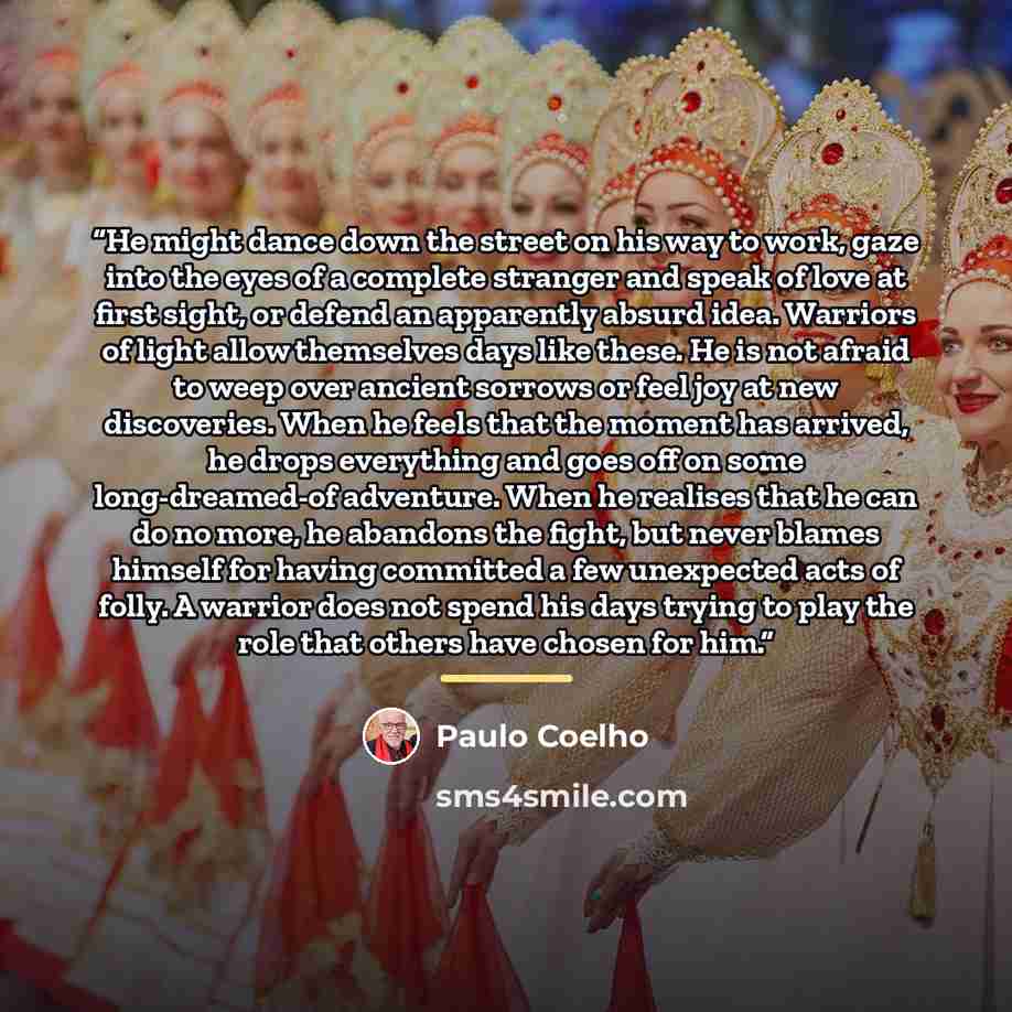 “He might dance down the street on his way to work, gaze into the eyes of a complete stranger and speak of love at first sight, or defend an apparently absurd idea. Warriors of light allow themselves days like these. He is not afraid to weep over ancient sorrows or feel joy at new discoveries. When…” quote by Paulo Coelho