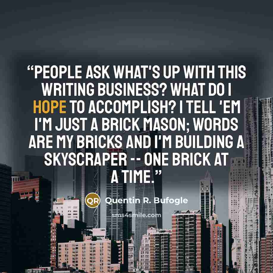 “People ask what's up with this writing business? What do I hope to accomplish? I tell 'em I'm just a brick mason; words are my bricks and I'm building a skyscraper -- one brick at a time.” quote by Quentin R. Bufogle