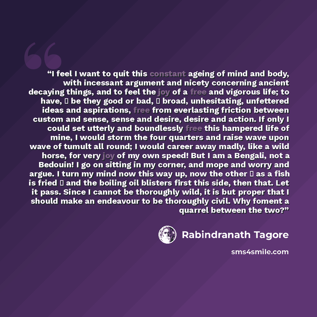“I feel I want to quit this constant ageing of mind and body, with incessant argument and nicety concerning ancient decaying things, and to feel the joy of a free and vigorous life; to have, ⎯ be they good or bad, ⎯ broad, unhesitating, unfettered ideas and aspirations, free from everlasting…” quote by Rabindranath Tagore
