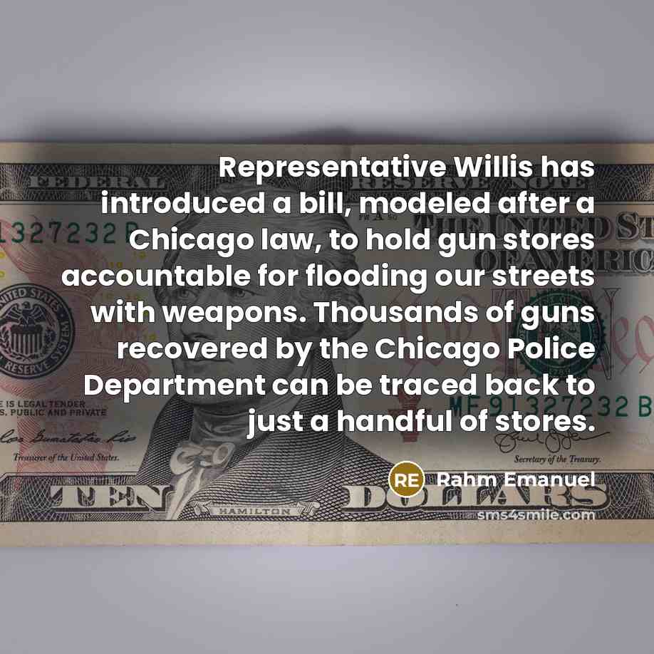“Representative Willis has introduced a bill, modeled after a Chicago law, to hold gun stores accountable for flooding our streets with weapons. Thousands of guns recovered by the Chicago Police Department can be traced back to just a handful of stores.” quote by Rahm Emanuel