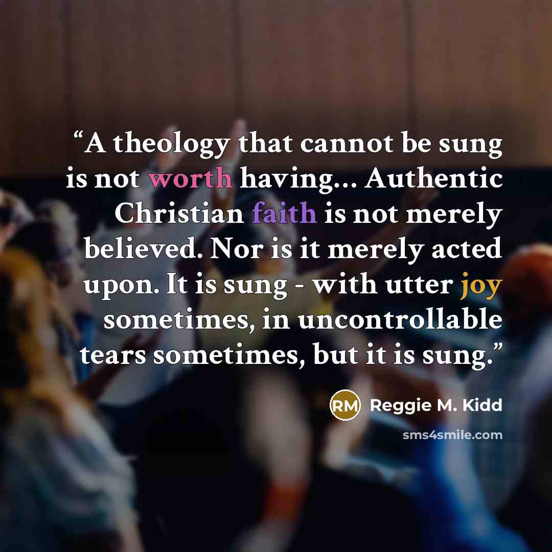 “A theology that cannot be sung is not worth having… Authentic Christian faith is not merely believed. Nor is it merely acted upon. It is sung - with utter joy sometimes, in uncontrollable tears sometimes, but it is sung.” quote by Reggie M. Kidd