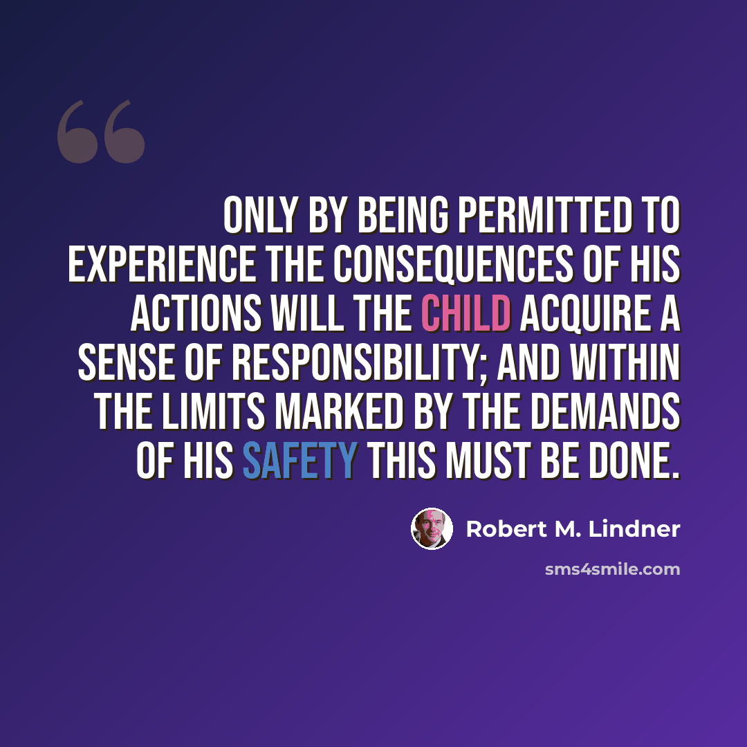 “Only by being permitted to experience the consequences of his actions will the child acquire a sense of responsibility; and within the limits marked by the demands of his safety this must be done.” quote by Robert M. Lindner
