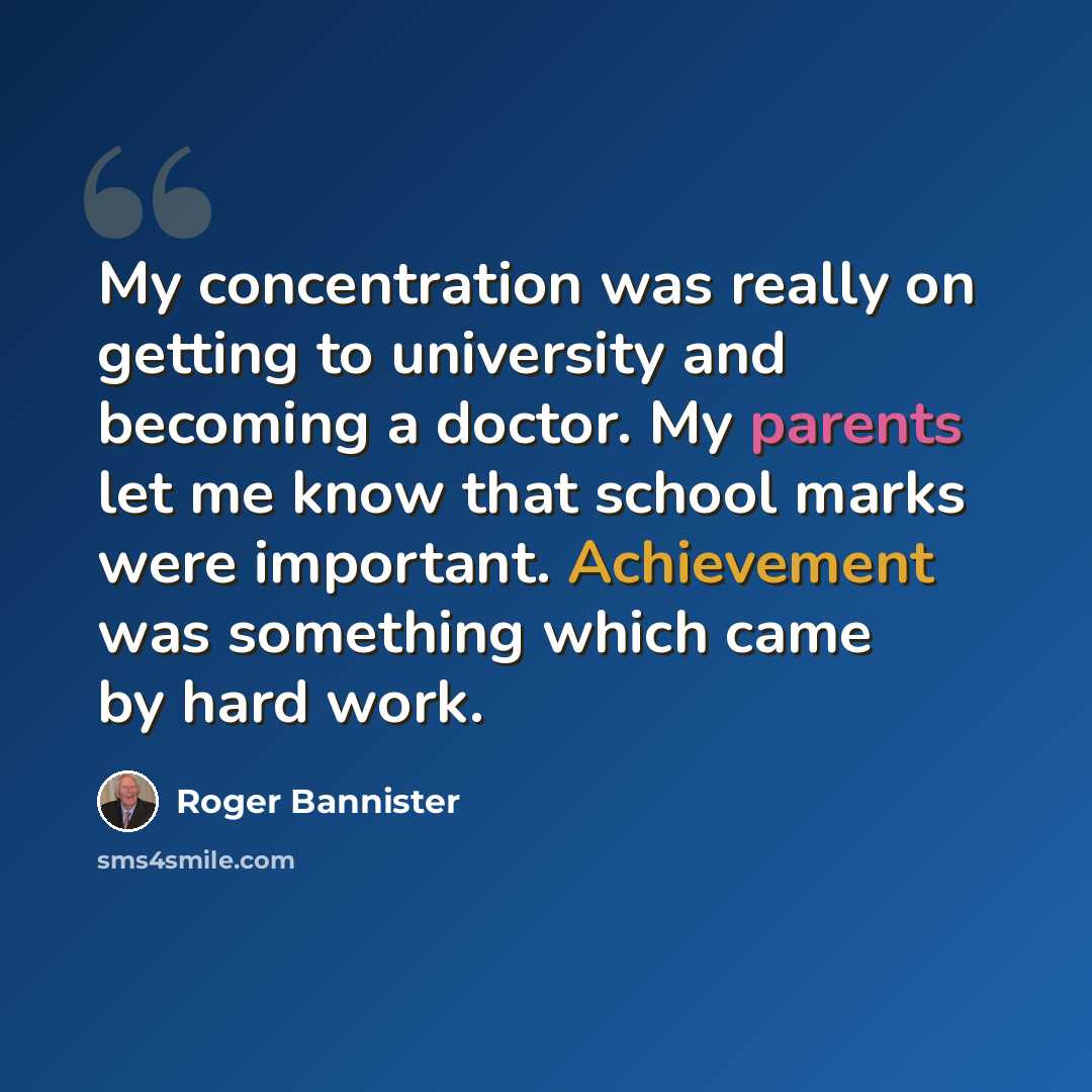 “My concentration was really on getting to university and becoming a doctor. My parents let me know that school marks were important. Achievement was something which came by hard work.” quote by Roger Bannister