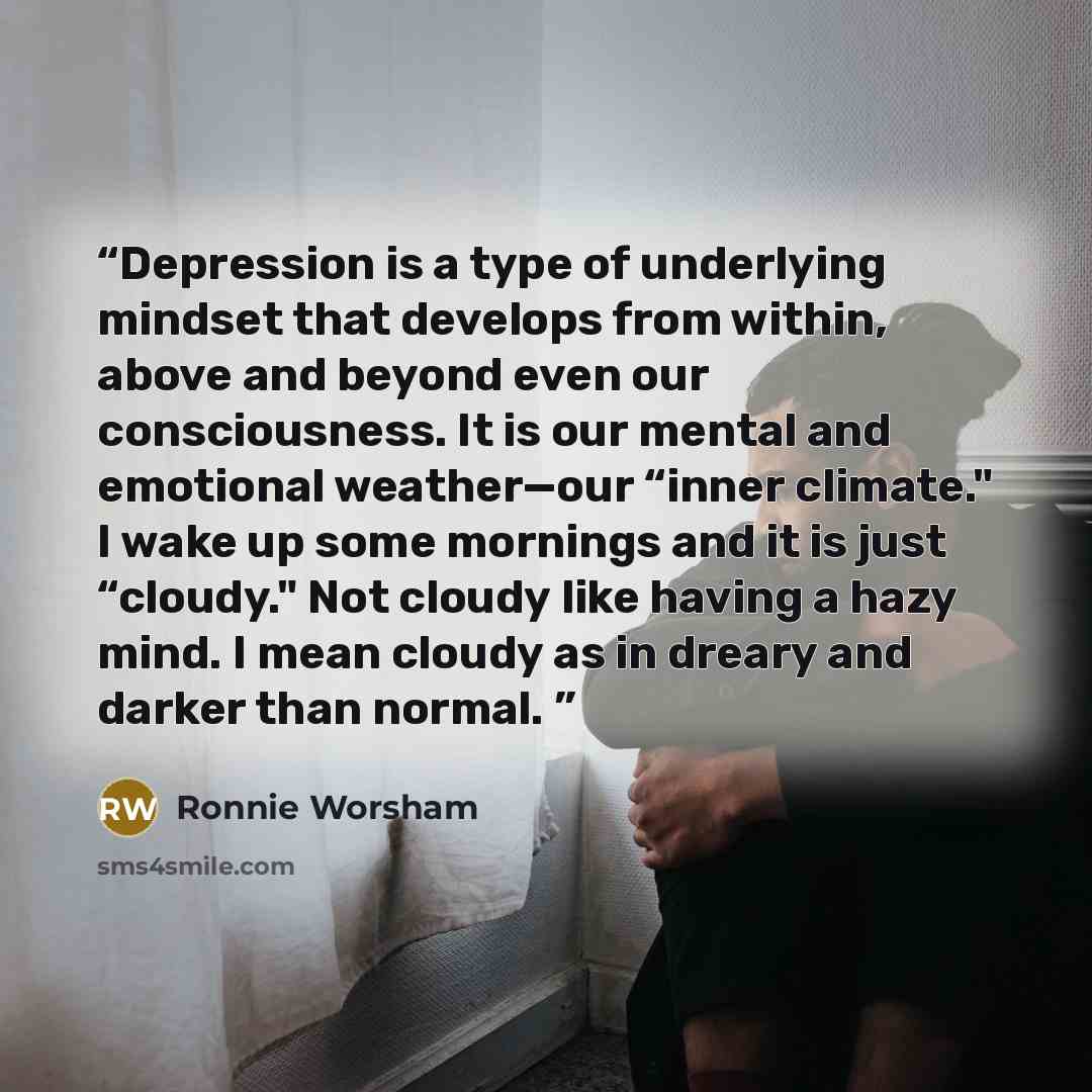 “Depression is a type of underlying mindset that develops from within, above and beyond even our consciousness. It is our mental and emotional weather—our “inner climate." I wake up some mornings and it is just “cloudy." Not cloudy like having a hazy mind. I mean cloudy as in dreary and darker than…” quote by Ronnie Worsham