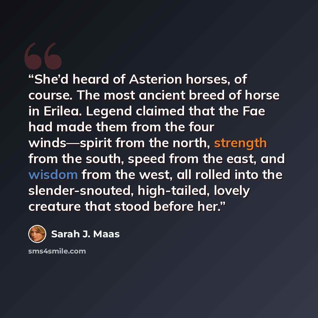 “She’d heard of Asterion horses, of course. The most ancient breed of horse in Erilea. Legend claimed that the Fae had made them from the four winds—spirit from the north, strength from the south, speed from the east, and wisdom from the west, all rolled into the slender-snouted, high-tailed…” quote by Sarah J. Maas