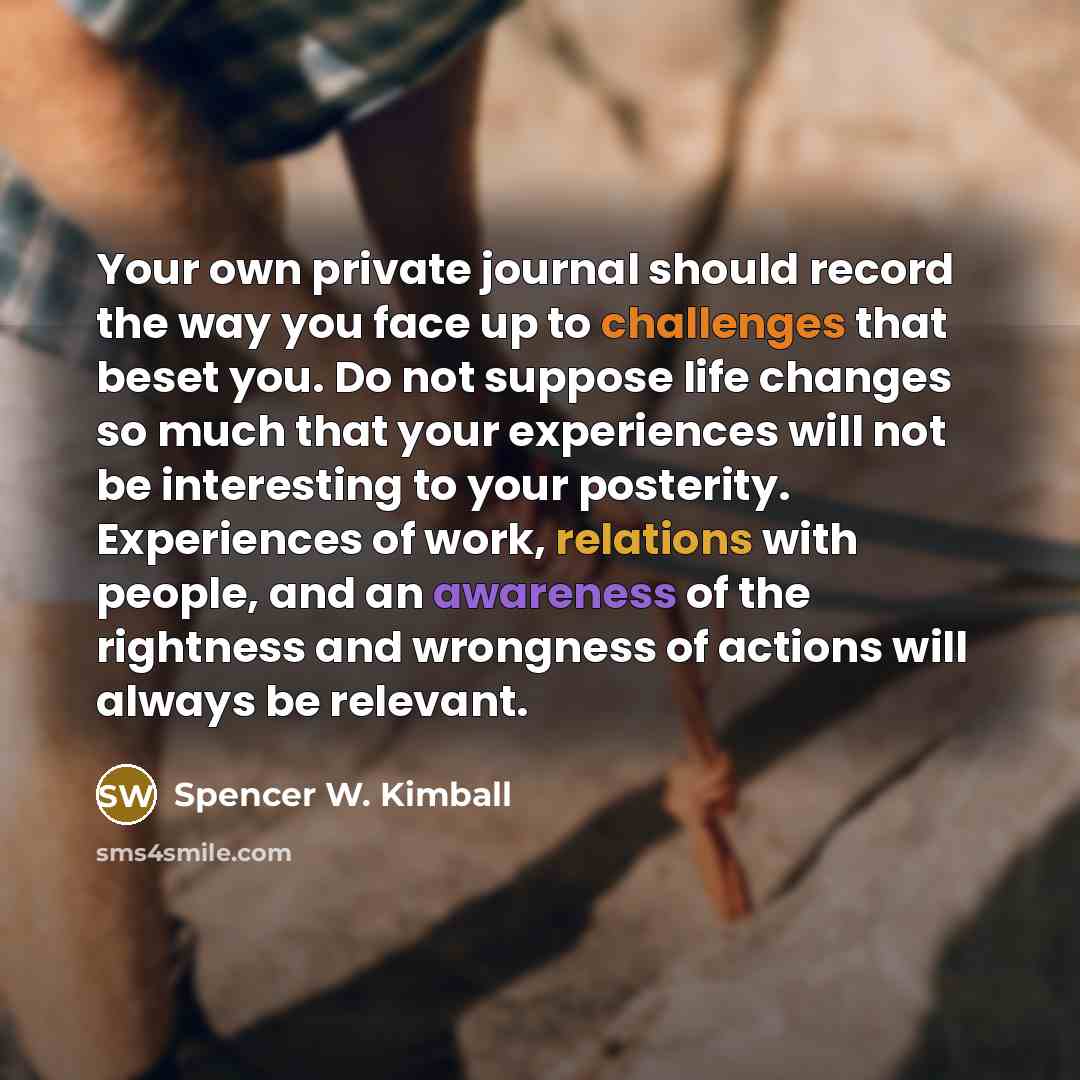 “Your own private journal should record the way you face up to challenges that beset you. Do not suppose life changes so much that your experiences will not be interesting to your posterity. Experiences of work, relations with people, and an awareness of the rightness and wrongness of actions will…” quote by Spencer W. Kimball