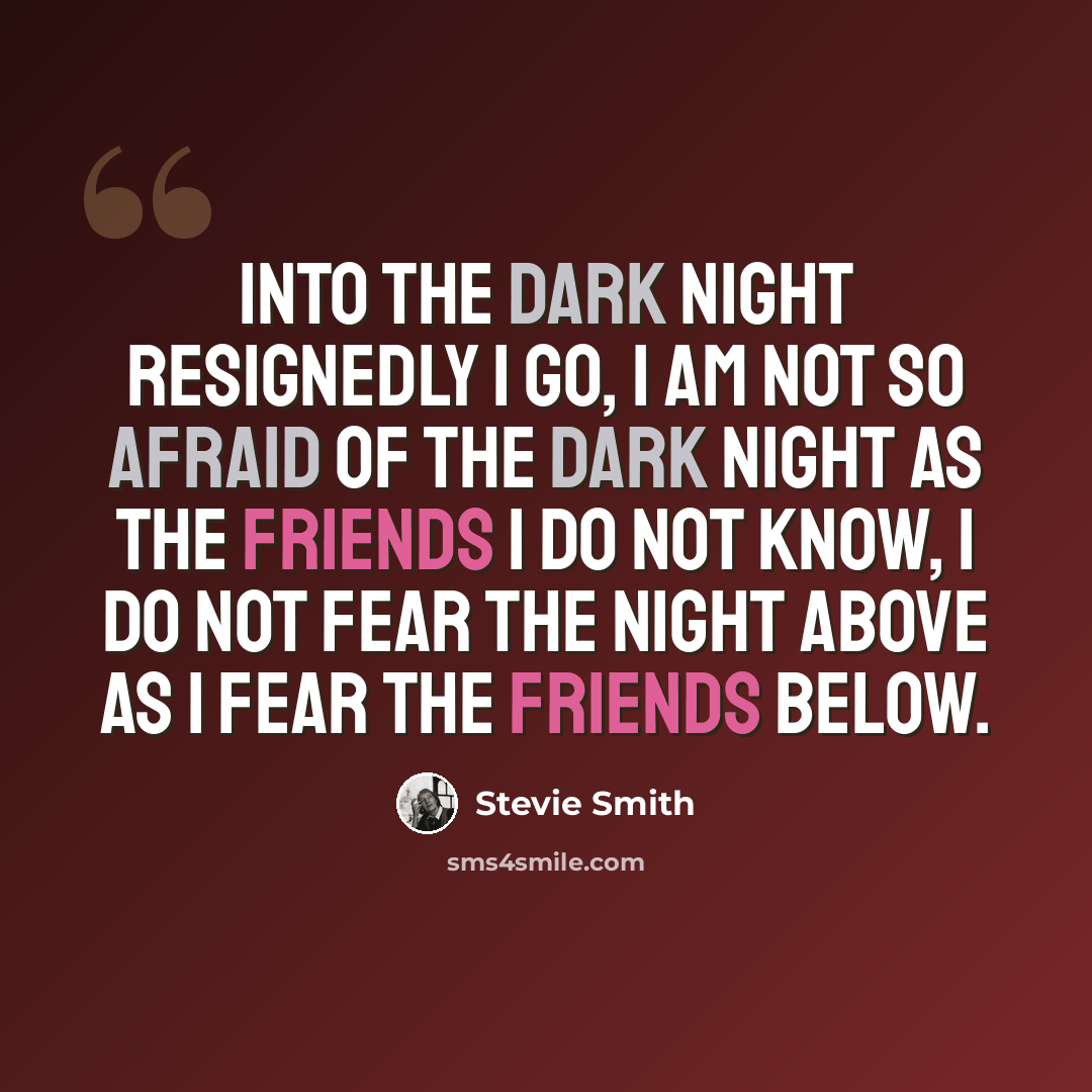“Into the dark night Resignedly I go, I am not so afraid of the dark night As the friends I do not know, I do not fear the night above As I fear the friends below.” quote by Stevie Smith