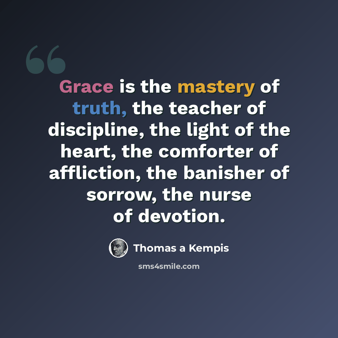 “Grace is the mastery of truth, the teacher of discipline, the light of the heart, the comforter of affliction, the banisher of sorrow, the nurse of devotion.” quote by Thomas a Kempis