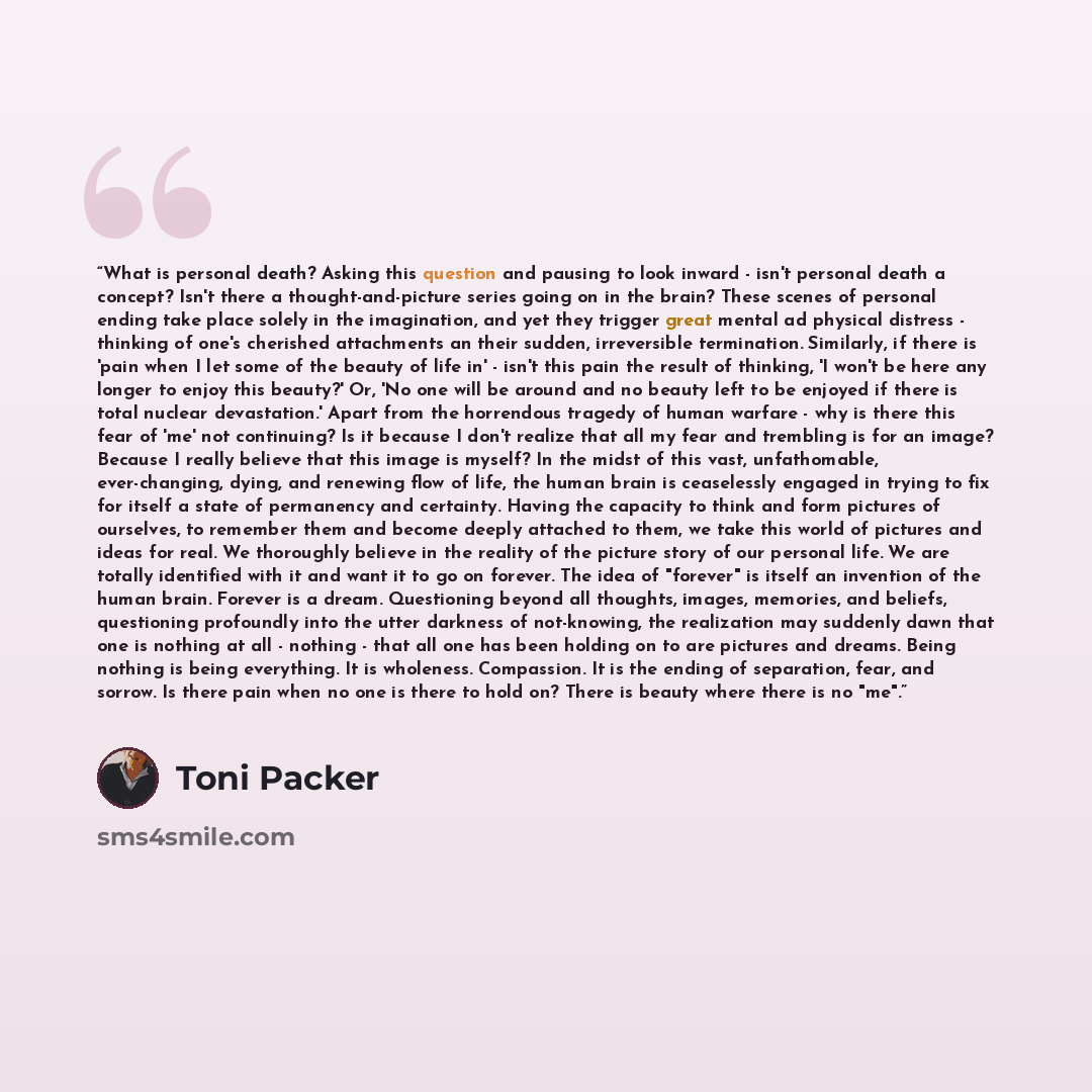 “What is personal death? Asking this question and pausing to look inward - isn't personal death a concept? Isn't there a thought-and-picture series going on in the brain? These scenes of personal ending take place solely in the imagination, and yet they trigger great mental ad physical distress…” quote by Toni Packer