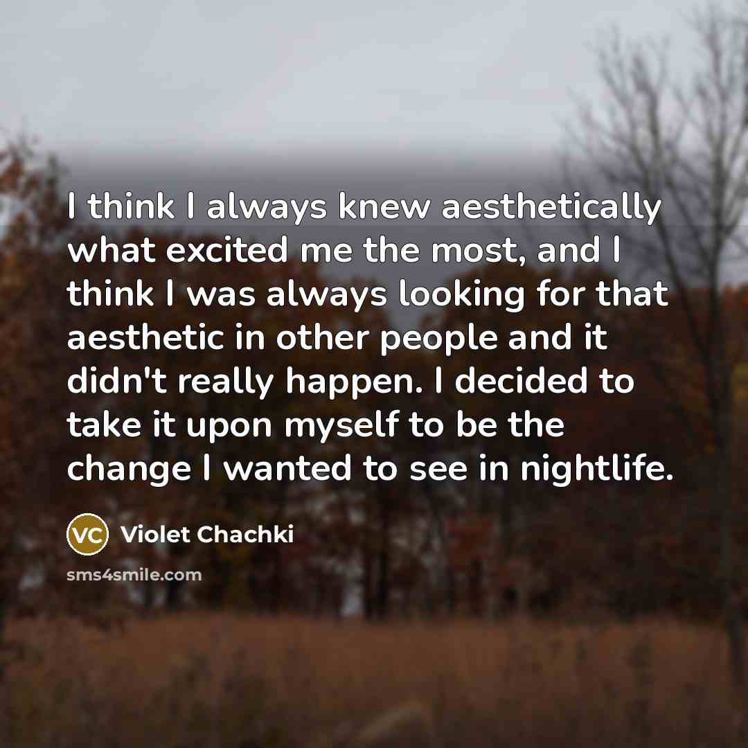“I think I always knew aesthetically what excited me the most, and I think I was always looking for that aesthetic in other people and it didn't really happen. I decided to take it upon myself to be the change I wanted to see in nightlife.” quote by Violet Chachki