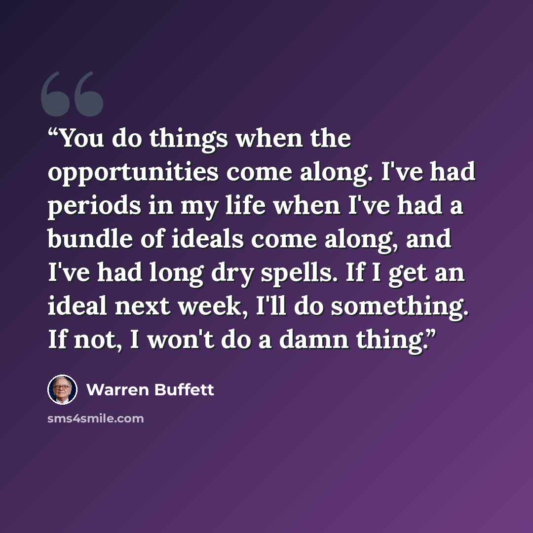 “You do things when the opportunities come along. I've had periods in my life when I've had a bundle of ideals come along, and I've had long dry spells. If I get an ideal next week, I'll do something. If not, I won't do a damn thing.” quote by Warren Buffett