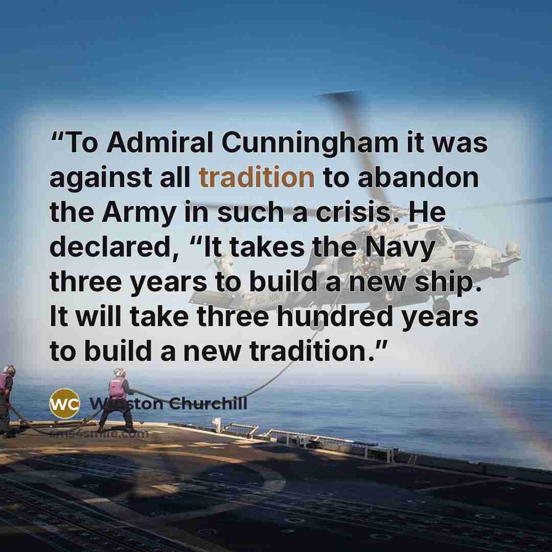“To Admiral Cunningham it was against all tradition to abandon the Army in such a crisis. He declared, “It takes the Navy three years to build a new ship. It will take three hundred years to build a new tradition.” quote by Winston Churchill