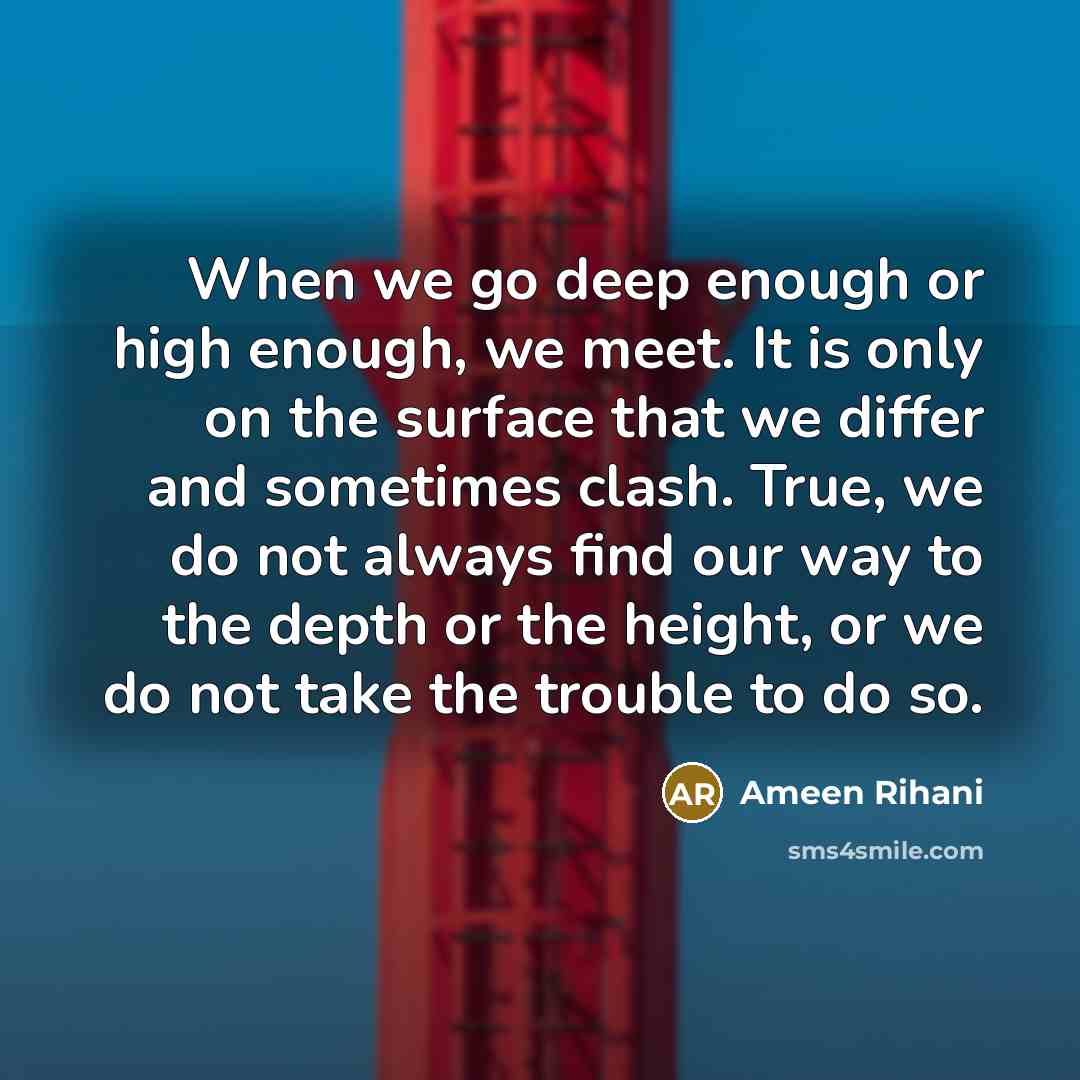“When we go deep enough or high enough, we meet. It is only on the surface that we differ and sometimes clash. True, we do not always find our way to the depth or the height, or we do not take the trouble to do so.” quote by Ameen Rihani