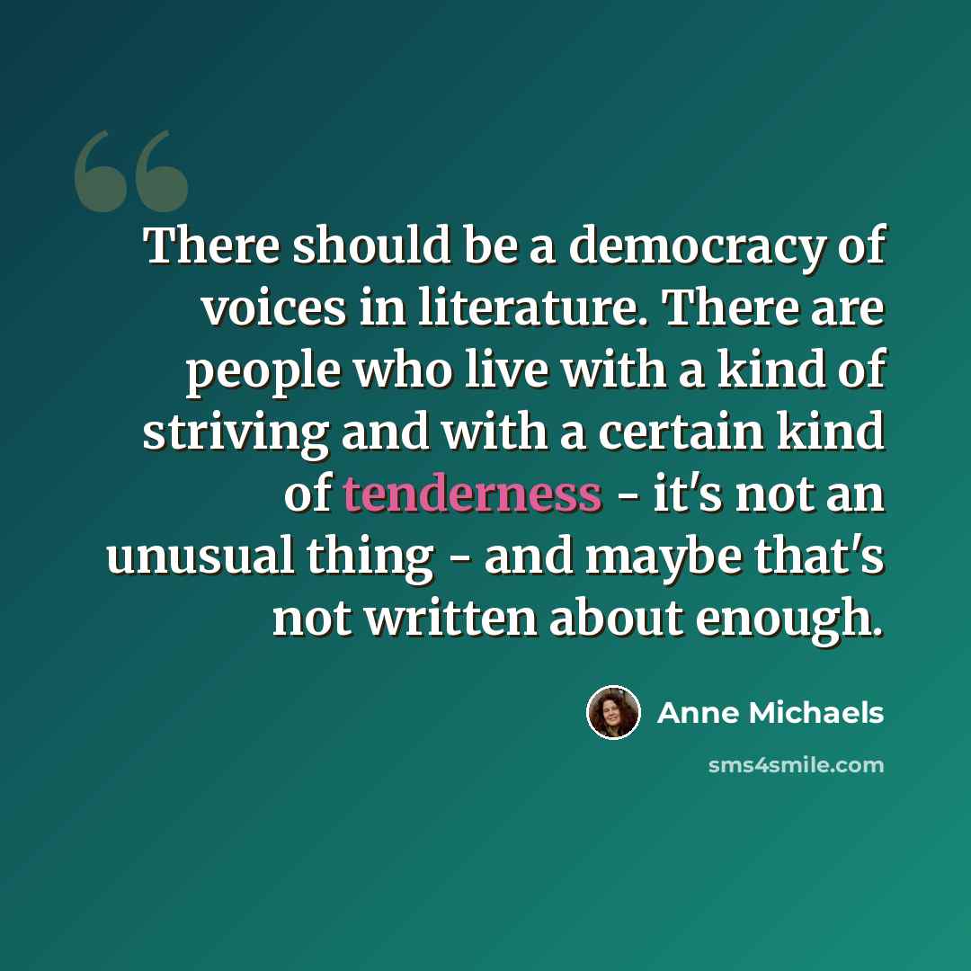“There should be a democracy of voices in literature. There are people who live with a kind of striving and with a certain kind of tenderness - it's not an unusual thing - and maybe that's not written about enough.” quote by Anne Michaels