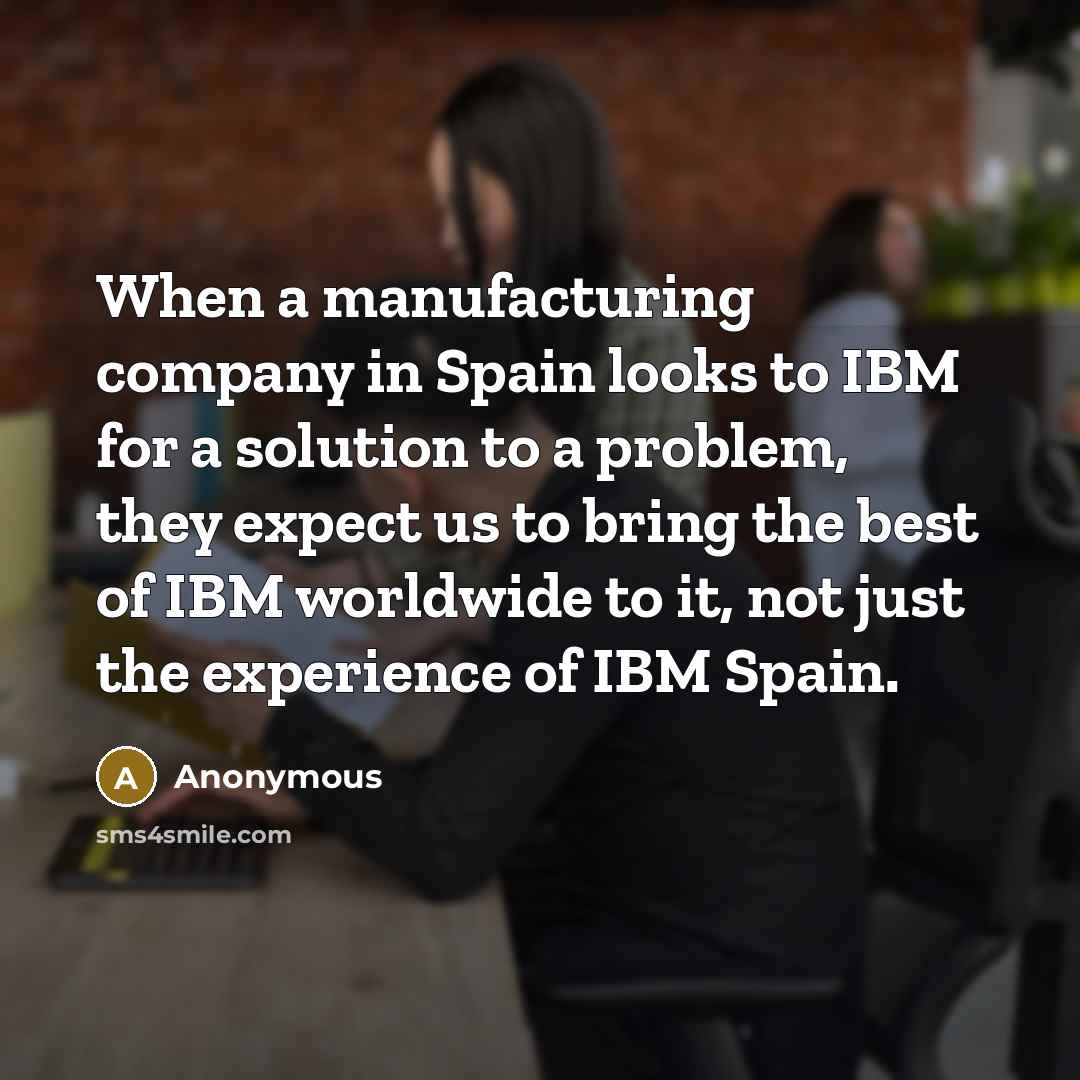 “When a manufacturing company in Spain looks to IBM for a solution to a problem, they expect us to bring the best of IBM worldwide to it, not just the experience of IBM Spain.” quote by Anonymous