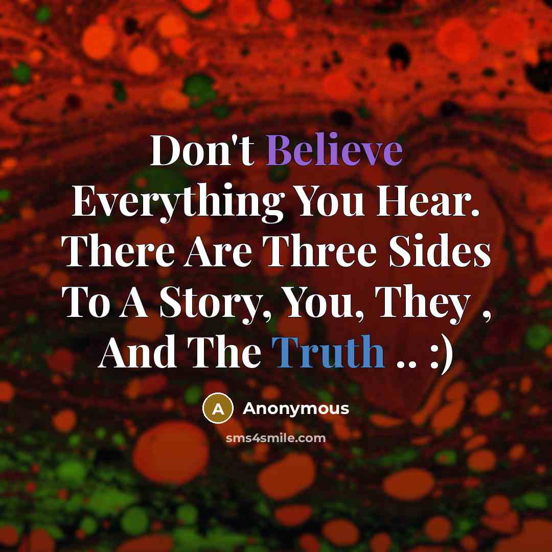 “Don't Believe Everything You Hear. There Are Three Sides To A Story, You, They , And The Truth .. :)” quote by Anonymous