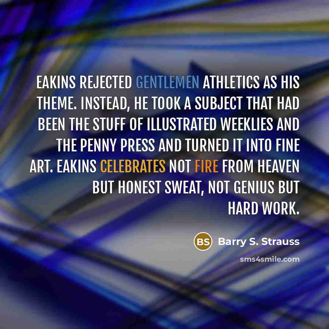 “Eakins rejected gentlemen athletics as his theme. Instead, he took a subject that had been the stuff of illustrated weeklies and the penny press and turned it into fine art. Eakins celebrates not fire from heaven but honest sweat, not genius but hard work.” quote by Barry S. Strauss
