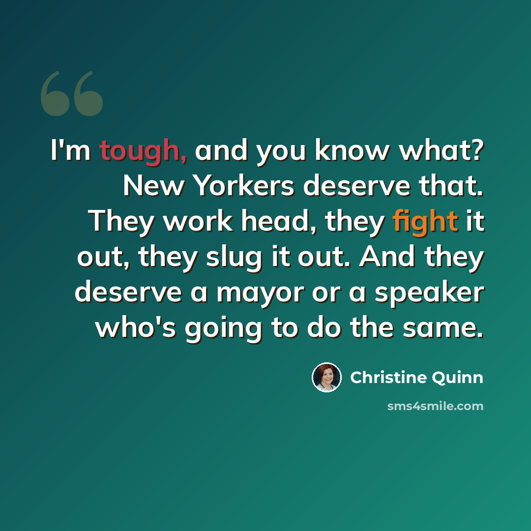“I'm tough, and you know what? New Yorkers deserve that. They work head, they fight it out, they slug it out. And they deserve a mayor or a speaker who's going to do the same.” quote by Christine Quinn