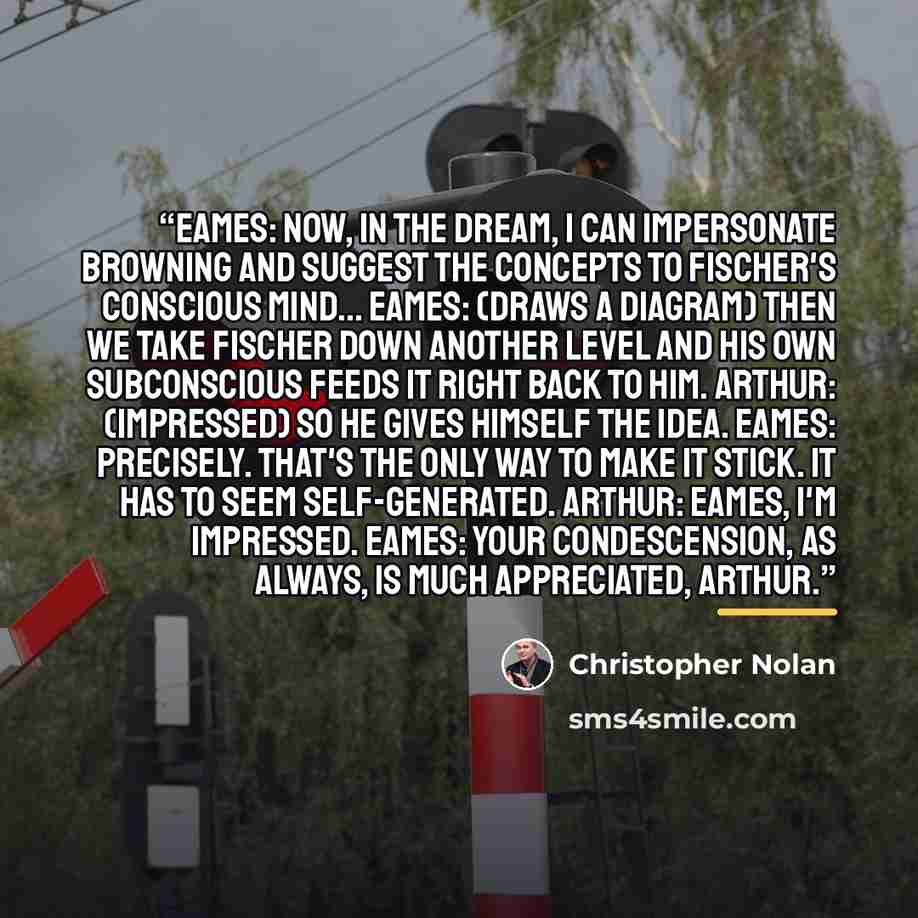 “EAMES: Now, in the dream, I can impersonate Browning and suggest the concepts to Fischer's conscious mind... EAMES: (draws a diagram) Then we take Fischer down another level and his own subconscious feeds it right back to him. ARTHUR: (impressed) So he gives himself the idea. EAMES: Precisely…” quote by Christopher Nolan