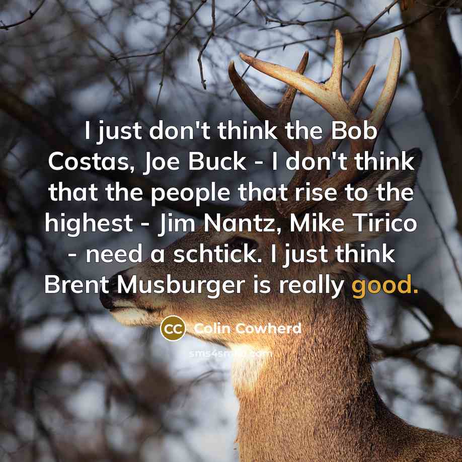 “I just don't think the Bob Costas, Joe Buck - I don't think that the people that rise to the highest - Jim Nantz, Mike Tirico - need a schtick. I just think Brent Musburger is really good.” quote by Colin Cowherd