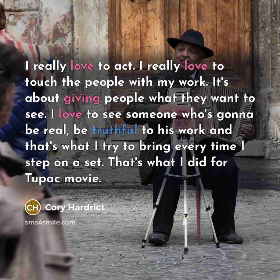 “I really love to act. I really love to touch the people with my work. It's about giving people what they want to see. I love to see someone who's gonna be real, be truthful to his work and that's what I try to bring every time I step on a set. That's what I did for Tupac movie.” quote by Cory Hardrict